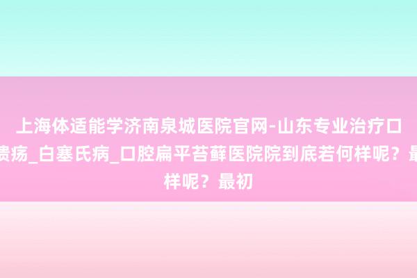 上海体适能学济南泉城医院官网-山东专业治疗口腔溃疡_白塞氏病_口腔扁平苔藓医院院到底若何样呢?最初