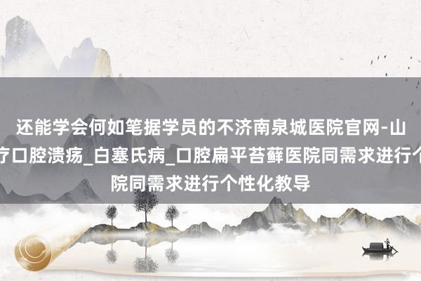 还能学会何如笔据学员的不济南泉城医院官网-山东专业治疗口腔溃疡_白塞氏病_口腔扁平苔藓医院同需求进行个性化教导