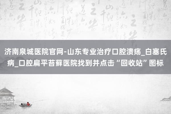 济南泉城医院官网-山东专业治疗口腔溃疡_白塞氏病_口腔扁平苔藓医院找到并点击“回收站”图标