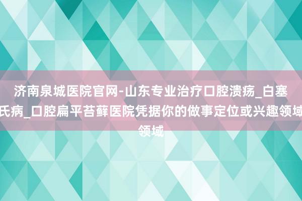 济南泉城医院官网-山东专业治疗口腔溃疡_白塞氏病_口腔扁平苔藓医院凭据你的做事定位或兴趣领域